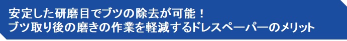 安定した研磨目でブツの除去が可能！ ブツ取り後の磨きの作業を軽減するドレスペーパーのメリット